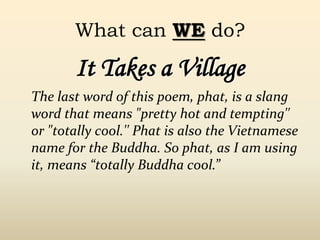 It Takes a Village
The last word of this poem, phat, is a slang
word that means "pretty hot and tempting''
or "totally cool.'' Phat is also the Vietnamese
name for the Buddha. So phat, as I am using
it, means “totally Buddha cool.”
What can WE do?
 