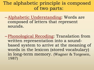 –Alphabetic Understanding: Words are
composed of letters that represent
sounds.
–Phonological Recoding: Translation from
written representation into a sound-
based system to arrive at the meaning of
words in the lexicon (stored vocabulary)
in long-term memory. (Wagner & Torgesen,
1987)
The alphabetic principle is composed
of two parts:
 