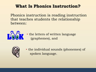 35
What Is Phonics Instruction?
Phonics instruction is reading instruction
that teaches students the relationship
between:
• the letters of written language
(graphemes), and
• the individual sounds (phonemes) of
spoken language.
 