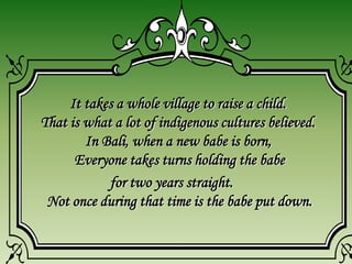It takes a whole village to raise a child.
That is what a lot of indigenous cultures believed.
In Bali, when a new babe is born,
Everyone takes turns holding the babe
for two years straight.
Not once during that time is the babe put down.
 