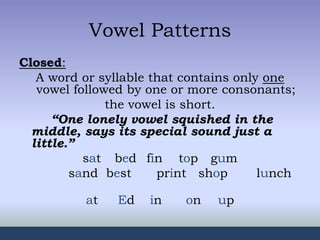 Vowel Patterns
Closed:
A word or syllable that contains only one
vowel followed by one or more consonants;
the vowel is short.
“One lonely vowel squished in the
middle, says its special sound just a
little.”
sat bed fin top gum
sand best print shop lunch
at Ed in on up
 