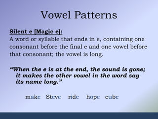 Vowel Patterns
Silent e [Magic e]:
A word or syllable that ends in e, containing one
consonant before the final e and one vowel before
that consonant; the vowel is long.
“When the e is at the end, the sound is gone;
it makes the other vowel in the word say
its name long.”
make Steve ride hope cube
 