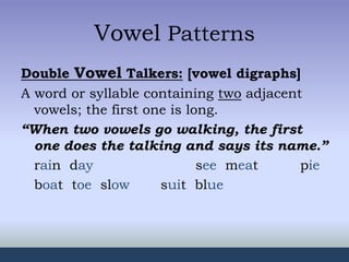 Vowel Patterns
Double Vowel Talkers: [vowel digraphs]
A word or syllable containing two adjacent
vowels; the first one is long.
“When two vowels go walking, the first
one does the talking and says its name.”
rain day see meat pie
boat toe slow suit blue
 