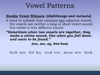 Vowel Patterns
Double Vowel Whiners :[diphthongs and variants]
A word or syllable that contains two adjacent vowels;
the vowels say neither a long or short vowel sound,
but rather a very different sound.
“Sometimes when two vowels are together, they
make a whine sound, like when you fall down
and want to be found.”
(ow, aw, oy, boo-hoo).
fault saw foil boy loud cow moon new book
 