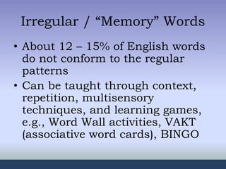 Irregular / “Memory” Words
• About 12 – 15% of English words
do not conform to the regular
patterns
• Can be taught through context,
repetition, multisensory
techniques, and learning games,
e.g., Word Wall activities, VAKT
(associative word cards), BINGO
 