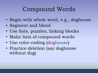 Compound Words
• Begin with whole word, e.g., doghouse
• Segment and blend
• Use fists, puzzles, linking blocks
• Make lists of compound words
• Use color-coding (doghouse)
• Practice deletion (say doghouse
without dog)
 