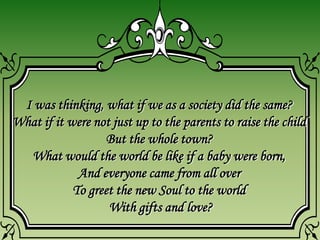 I was thinking, what if we as a society did the same?
What if it were not just up to the parents to raise the child
But the whole town?
What would the world be like if a baby were born,
And everyone came from all over
To greet the new Soul to the world
With gifts and love?
 