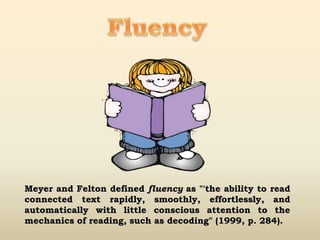 Meyer and Felton defined fluency as "'the ability to read
connected text rapidly, smoothly, effortlessly, and
automatically with little conscious attention to the
mechanics of reading, such as decoding" (1999, p. 284).
 