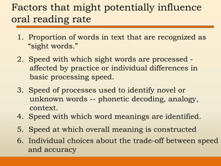 Factors that might potentially influence
oral reading rate
1. Proportion of words in text that are recognized as
“sight words.”
2. Speed with which sight words are processed -
affected by practice or individual differences in
basic processing speed.
3. Speed of processes used to identify novel or
unknown words -- phonetic decoding, analogy,
context.
4. Speed with which word meanings are identified.
5. Speed at which overall meaning is constructed
6. Individual choices about the trade-off between speed
and accuracy
 