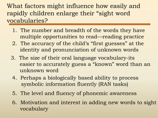 What factors might influence how easily and
rapidly children enlarge their “sight word
vocabularies?
1. The number and breadth of the words they have
multiple opportunities to read—reading practice
3. The size of their oral language vocabulary-its
easier to accurately guess a “known” word than an
unknown word
4. Perhaps a biologically based ability to process
symbolic information fluently (RAN tasks)
5. The level and fluency of phonemic awareness
6. Motivation and interest in adding new words to sight
vocabulary
2. The accuracy of the child’s “first guesses” at the
identity and pronunciation of unknown words
 