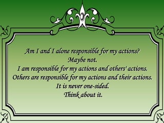 Am I and I alone responsible for my actions?
Maybe not.
I am responsible for my actions and others' actions.
Others are responsible for my actions and their actions.
It is never one-sided.
Think about it.
 