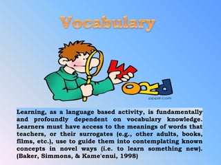 Learning, as a language based activity, is fundamentally
and profoundly dependent on vocabulary knowledge.
Learners must have access to the meanings of words that
teachers, or their surrogates (e.g., other adults, books,
films, etc.), use to guide them into contemplating known
concepts in novel ways (i.e. to learn something new).
(Baker, Simmons, & Kame'enui, 1998)
 