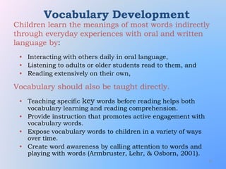 71
Vocabulary Development
• Interacting with others daily in oral language,
• Listening to adults or older students read to them, and
• Reading extensively on their own,
• Teaching specific key words before reading helps both
vocabulary learning and reading comprehension.
• Provide instruction that promotes active engagement with
vocabulary words.
• Expose vocabulary words to children in a variety of ways
over time.
• Create word awareness by calling attention to words and
playing with words (Armbruster, Lehr, & Osborn, 2001).
Children learn the meanings of most words indirectly
through everyday experiences with oral and written
language by:
Vocabulary should also be taught directly.
 