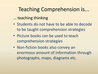 Teaching Comprehension is...
... teaching thinking
• Students do not have to be able to decode
to be taught comprehension strategies
• Picture books can be used to teach
comprehension strategies
• Non-fiction books also convey an
enormous amount of information through
photographs, maps, diagrams etc.
 