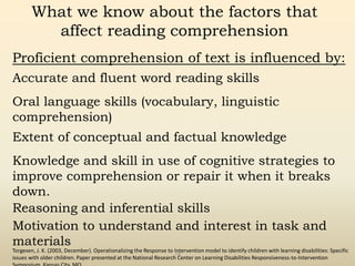 Torgesen, J. K. (2003, December). Operationalizing the Response to Intervention model to identify children with learning disabilities: Specific
issues with older children. Paper presented at the National Research Center on Learning Disabilities Responsiveness-to-Intervention
78
What we know about the factors that
affect reading comprehension
Proficient comprehension of text is influenced by:
Accurate and fluent word reading skills
Oral language skills (vocabulary, linguistic
comprehension)
Extent of conceptual and factual knowledge
Knowledge and skill in use of cognitive strategies to
improve comprehension or repair it when it breaks
down.
Reasoning and inferential skills
Motivation to understand and interest in task and
materials
 