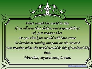 What would the world be like
If we all saw that child as our responsibility?
Oh, just imagine that.
Do you think we would still have crime
Or loneliness running rampant on the streets?
Just imagine what the world would be like if we lived like
that.
Now that, my dear ones, is phat.
http://www.jessicamystic.com
 