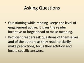 Asking Questions
• Questioning while reading keeps the level of
engagement active. It gives the reader
incentive to forge ahead to make meaning.
• Proficient readers ask questions of themselves
and of the authors as they read, to clarify,
make predictions, focus their attntion and
locate specific answers.
 