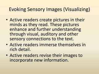 Evoking Sensory Images (Visualizing)
• Active readers create pictures in their
minds as they read. These pictures
enhance and further understanding
through visual, auditory and other
sensory connections to the text.
• Active readers immerse themselves in
rich detail.
• Active readers revise their images to
incorporate new information.
 
