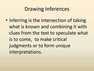 Drawing Inferences
• Inferring is the intersection of taking
what is known and combining it with
clues from the text to speculate what
is to come, to make critical
judgments or to form unique
interpretations.
 