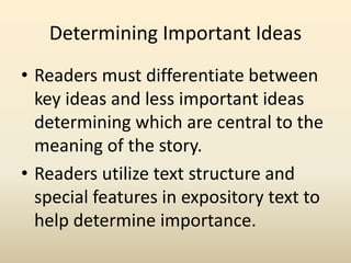Determining Important Ideas
• Readers must differentiate between
key ideas and less important ideas
determining which are central to the
meaning of the story.
• Readers utilize text structure and
special features in expository text to
help determine importance.
 