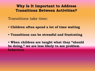 Why Is It Important to Address
Transitions Between Activities?
Transitions take time:
• Children often spend a lot of time waiting
• Transitions can be stressful and frustrating
• When children are taught what they “should
be doing,” we are less likely to see problem
behaviors
 