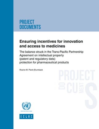 project
documents
Ensuring incentives for innovation
and access to medicines
The balance struck in the Trans-Pacific Partnership
Agreement on intellectual property
(patent and regulatory data)
protection for pharmaceutical products
Rosine M. Plank-Brumback
 