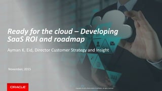 Copyright © 2015, Oracle and/or its affiliates. All rights reserved.
Ready for the cloud – Developing
SaaS ROI and roadmap
Ayman K. Eid, Director Customer Strategy and Insight
November, 2015
 
