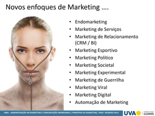 MBA – ADMINISTRAÇÃO EM MARKETING E COMUNICAÇÃO EMPRESARIAL / PRINCÍPIOS DE MARKETING / PROF RODRIGO PALO
Novos enfoques de Marketing ….
• Endomarketing
• Marketing de Serviços
• Marketing de Relacionamento
(CRM / BI)
• Marketing Esportivo
• Marketing Político
• Marketing Societal
• Marketing Experimental
• Marketing de Guerrilha
• Marketing Viral
• Marketing Digital
• Automação de Marketing
 