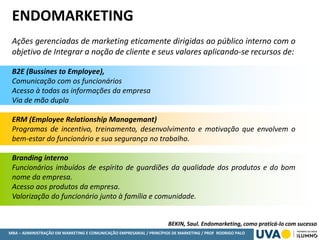 MBA – ADMINISTRAÇÃO EM MARKETING E COMUNICAÇÃO EMPRESARIAL / PRINCÍPIOS DE MARKETING / PROF RODRIGO PALO
ENDOMARKETING
Ações gerenciadas de marketing eticamente dirigidas ao público interno com o
objetivo de Integrar a noção de cliente e seus valores aplicando-se recursos de:
B2E (Bussines to Employee),
Comunicação com os funcionários
Acesso à todas as informações da empresa
Via de mão dupla
ERM (Employee Relationship Managemant)
Programas de incentivo, treinamento, desenvolvimento e motivação que envolvem o
bem-estar do funcionário e sua segurança no trabalho.
Branding interno
Funcionários imbuídos de espírito de guardiões da qualidade dos produtos e do bom
nome da empresa.
Acesso aos produtos da empresa.
Valorização do funcionário junto à família e comunidade.
BEKIN, Saul. Endomarketing, como praticá-lo com sucesso
 