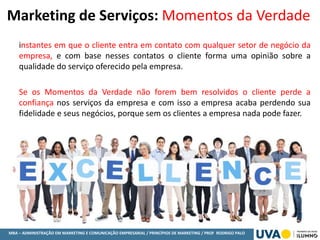 MBA – ADMINISTRAÇÃO EM MARKETING E COMUNICAÇÃO EMPRESARIAL / PRINCÍPIOS DE MARKETING / PROF RODRIGO PALO
Marketing de Serviços: Momentos da Verdade
instantes em que o cliente entra em contato com qualquer setor de negócio da
empresa, e com base nesses contatos o cliente forma uma opinião sobre a
qualidade do serviço oferecido pela empresa.
Se os Momentos da Verdade não forem bem resolvidos o cliente perde a
confiança nos serviços da empresa e com isso a empresa acaba perdendo sua
fidelidade e seus negócios, porque sem os clientes a empresa nada pode fazer.
 