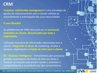 MBA – ADMINISTRAÇÃO EM MARKETING E COMUNICAÇÃO EMPRESARIAL / PRINCÍPIOS DE MARKETING / PROF RODRIGO PALO
CRM
Customer relationship management é uma estratégia de
gestão de relacionamento com o cliente voltada ao
entendimento e antecipação das suas necessidades.
É uma filosofia!
As plataformas de CRM alicerçam-se em processos
centrados no cliente, disseminados por toda a
organização.
Utilização exaustiva de informação relacionada com o
cliente, integrando as áreas de marketing, vendas e
serviços, objetivando a criação de valor para o cliente.
BI – Business Intelligence - Ferramentas para processar
grandes quantidades de dados de diversas bases e
mostrar correlações que podem ajudar a entender o
comportamento e as preferências dos consumidores
 
