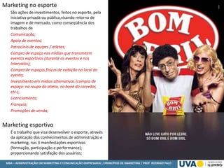 MBA – ADMINISTRAÇÃO EM MARKETING E COMUNICAÇÃO EMPRESARIAL / PRINCÍPIOS DE MARKETING / PROF RODRIGO PALO
Marketing no esporte
São ações de investimentos, feitos no esporte, pela
iniciativa privada ou pública,visando retorno de
imagem e de mercado, como conseqüência dos
trabalhos de
Comunicação;
Apoio de eventos;
Patrocínio de equipes / atletas;
Compra de espaço nas mídias que transmitem
eventos esportivos (durante os eventos e nos
Intervalos);
Compra de espaços físicos de exibição no local do
evento;
Investimento em mídias alternativas (compra de
espaço: na roupa do atleta, no boné do corredor,
etc.);
Licenciamento;
Franquia;
Promoções de venda;
Marketing esportivo
É o trabalho que visa desenvolver o esporte, através
da aplicação dos conhecimentos de administração e
marketing, nas 3 manifestações esportivas
(formação, participação e performance);
proporcionando satisfação dos usuários;
 