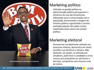 MBA – ADMINISTRAÇÃO EM MARKETING E COMUNICAÇÃO EMPRESARIAL / PRINCÍPIOS DE MARKETING / PROF RODRIGO PALO
Marketing político
Utilizado na gestão política ou
administração pública para garantir a
eficiência do uso das ferramentas
adequadas para a comunicação com a
população, preservando a imagem do
homem público e garantindo a correta
avaliação popular das ações sociais
impetradas pelos atores do cenário
político.
Marketing eleitoral
Ferramenta mundialmente utilizada em
processos eletivos, demonstra em várias
ocasiões sua eficiência e eficácia. Não
obstante, seu poder, se utilizado por
amadores, pode levar o candidato a erros
crassos que prejudicam ou até levam a
derrotas, campanhas com chances reais
de vitória.
 