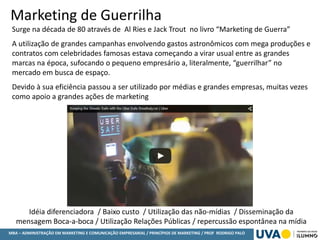 MBA – ADMINISTRAÇÃO EM MARKETING E COMUNICAÇÃO EMPRESARIAL / PRINCÍPIOS DE MARKETING / PROF RODRIGO PALO
Marketing de Guerrilha
Surge na década de 80 através de Al Ries e Jack Trout no livro “Marketing de Guerra”
A utilização de grandes campanhas envolvendo gastos astronômicos com mega produções e
contratos com celebridades famosas estava começando a virar usual entre as grandes
marcas na época, sufocando o pequeno empresário a, literalmente, “guerrilhar” no
mercado em busca de espaço.
Devido à sua eficiência passou a ser utilizado por médias e grandes empresas, muitas vezes
como apoio a grandes ações de marketing
Idéia diferenciadora / Baixo custo / Utilização das não-mídias / Disseminação da
mensagem Boca-a-boca / Utilização Relações Públicas / repercussão espontânea na mídia
 
