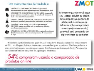 MBA – ADMINISTRAÇÃO EM MARKETING E COMUNICAÇÃO EMPRESARIAL / PRINCÍPIOS DE MARKETING / PROF RODRIGO PALO
Momento quando você pega
seu laptop, celular ou algum
outro dispositivo conectado
à Internet e começa a se
informar sobre um produto
ou serviço (ou namorado)
que você está pensando em
experimentar ou comprar.
 