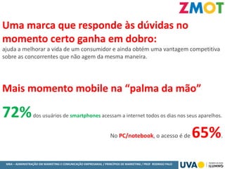 MBA – ADMINISTRAÇÃO EM MARKETING E COMUNICAÇÃO EMPRESARIAL / PRINCÍPIOS DE MARKETING / PROF RODRIGO PALO
Uma marca que responde às dúvidas no
momento certo ganha em dobro:
ajuda a melhorar a vida de um consumidor e ainda obtém uma vantagem competitiva
sobre as concorrentes que não agem da mesma maneira.
Mais momento mobile na “palma da mão”
72%dos usuários de smartphones acessam a internet todos os dias nos seus aparelhos.
No PC/notebook, o acesso é de 65%.
 