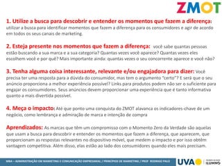 MBA – ADMINISTRAÇÃO EM MARKETING E COMUNICAÇÃO EMPRESARIAL / PRINCÍPIOS DE MARKETING / PROF RODRIGO PALO
1. Utilize a busca para descobrir e entender os momentos que fazem a diferença:
utilizar a busca para identificar momentos que fazem a diferença para os consumidores e agir de acordo
em todos os seus canais de marketing.
2. Esteja presente nos momentos que fazem a diferença: você sabe quantas pessoas
estão buscando a sua marca e a sua categoria? Quantas vezes você aparece? Quantas vezes eles
escolhem você e por quê? Mais importante ainda: quantas vezes o seu concorrente aparece e você não?
3. Tenha alguma coisa interessante, relevante e/ou engajadora para dizer: Você
precisa ter uma resposta para a dúvida do consumidor, mas tem o argumento “certo”? E será que o seu
anúncio proporciona a melhor experiência possível? Links para produtos podem não ser o suficiente para
engajar os consumidores. Seus anúncios devem proporcionar uma experiência que é tanto informativa
quanto a mais divertida possível.
4. Meça o impacto: Até que ponto uma conquista do ZMOT alavanca os indicadores-chave de um
negócio, como lembrança e admiração de marca e intenção de compra
Aprendizados: As marcas que têm um compromisso com o Momento Zero da Verdade são aquelas
que usam a busca para descobrir e entender os momentos que fazem a diferença, que aparecem, que
proporcionam as respostas relevantes no dispositivo móvel, que medem o impacto e por isso obtêm
vantagem competitiva. Além disso, elas estão ao lado dos consumidores quando eles mais precisam.
 