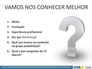 MBA – ADMINISTRAÇÃO EM MARKETING E COMUNICAÇÃO EMPRESARIAL / PRINCÍPIOS DE MARKETING / PROF RODRIGO PALO
1. Nome
2. Formação
3. Experiência profissional
4. Por que Marketing?
5. Qual sua musica ou cantor(a)
ou grupo predileto(a)?
6. Qual o pior programa da TV
aberta?
VAMOS NOS CONHECER MELHOR
 