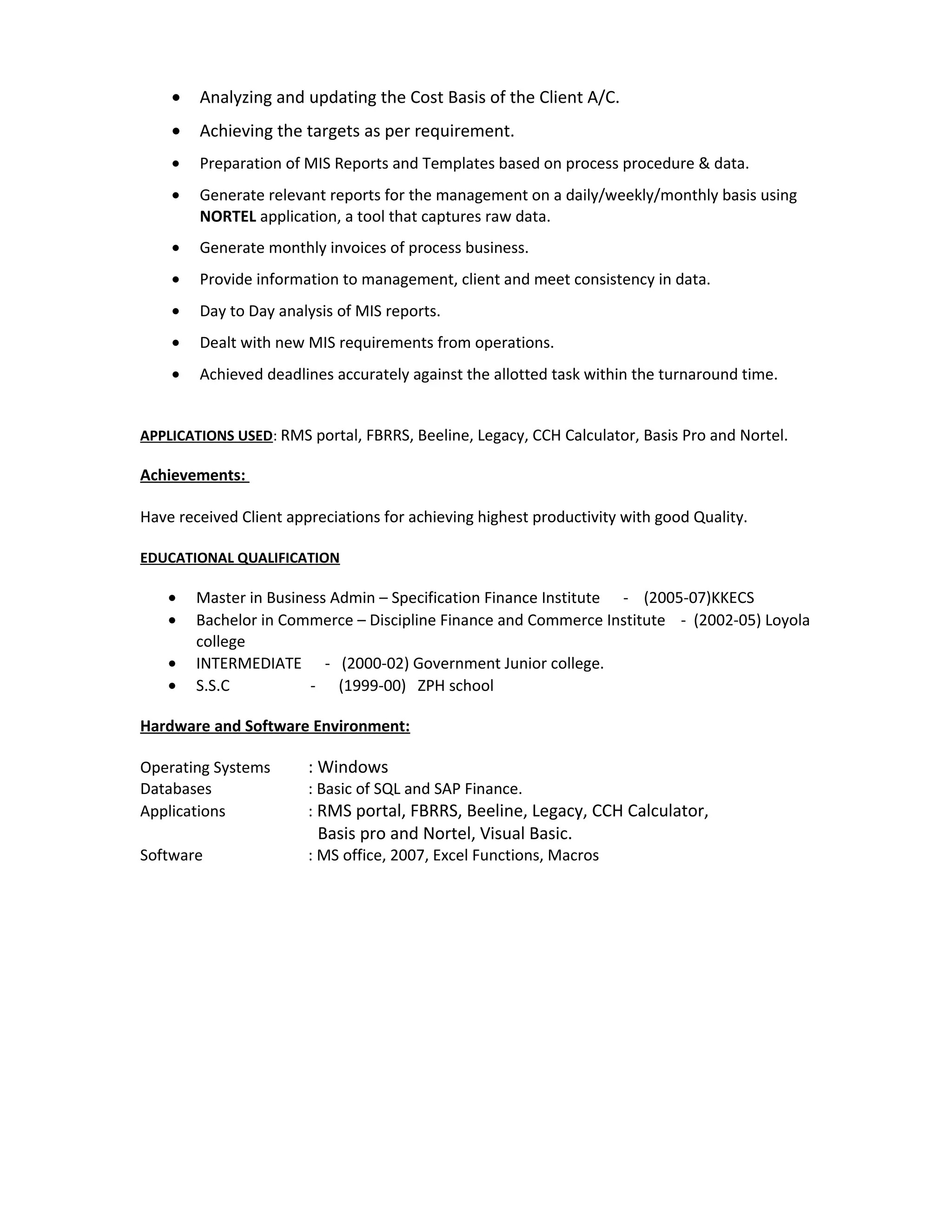 • Analyzing and updating the Cost Basis of the Client A/C.
• Achieving the targets as per requirement.
• Preparation of MIS Reports and Templates based on process procedure & data.
• Generate relevant reports for the management on a daily/weekly/monthly basis using
NORTEL application, a tool that captures raw data.
• Generate monthly invoices of process business.
• Provide information to management, client and meet consistency in data.
• Day to Day analysis of MIS reports.
• Dealt with new MIS requirements from operations.
• Achieved deadlines accurately against the allotted task within the turnaround time.
APPLICATIONS USED: RMS portal, FBRRS, Beeline, Legacy, CCH Calculator, Basis Pro and Nortel.
Achievements:
Have received Client appreciations for achieving highest productivity with good Quality.
EDUCATIONAL QUALIFICATION
• Master in Business Admin – Specification Finance Institute - (2005-07)KKECS
• Bachelor in Commerce – Discipline Finance and Commerce Institute - (2002-05) Loyola
college
• INTERMEDIATE - (2000-02) Government Junior college.
• S.S.C - (1999-00) ZPH school
Hardware and Software Environment:
Operating Systems : Windows
Databases : Basic of SQL and SAP Finance.
Applications : RMS portal, FBRRS, Beeline, Legacy, CCH Calculator,
Basis pro and Nortel, Visual Basic.
Software : MS office, 2007, Excel Functions, Macros
 