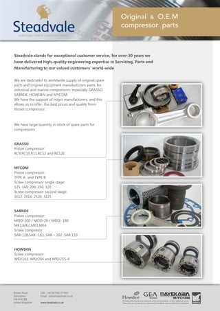We are dedicated to worldwide supply of original spare
parts and original equipment manufacturers parts, for
industrial and marine compressors, especially GRASSO,
SABROE, HOWDEN and MYCOM.
We have the support of major manufacturers, and this
allows us to offer the best prices and quality form
thoses compressor.
We have large quantity in stock of spare parts for
compressors:
GRASSO
Piston compressor:
RC9,RC10,R11,RC12 and RC12E.
MYCOM
Piston compressor:
TYPE A and TYPE B
Screw compressor single stage:
125, 160, 200, 250, 320
Screw compressor second stage:
1612, 2016, 2520, 3225
SABROE
Piston compressor:
MOD-100 / MOD-28 / MOD- 180
MK1,MK2,MK3,MK4
Screw compresor:
SAB-128,SAB -163, SAB – 202 SAB 110
HOWDEN
Screw compressor:
WRV163, WRV204 and WRV255-4
Steadvale stands for exceptional customer service, for over 30 years we
have delivered high-quality engineering expertise in Servicing, Parts and
Manufacturing to our valued customers’ world-wide
 