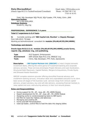 Datta Dharmadhikari Email: datta_1583@yahoo.co.in
(Oracle Apps R12/11i TechnoFunctional Consultant) Phone: +91 9967 90 17 83
7710 01 41 83
Toad, SQL Developer SQL*PLUS, SQL*Loader, FTP, Putty, Citrix ,JIRA
Operating System
Win X,MS-DOS,UNIX
Database Systems
Oracle 9i, 10g,11g
PROFESSIONAL EXPERIENCE 7.4 years
Total I.T experience is 5.4 Years
I) Currently working with ‘SBI Capital Ltd, Mumbai’ as Deputy Manager
from JUN-2015- Till date
Working as technofunctional consultant for module (PA,AR,AP,PO,INV,HRMS)
Technology and domain:
Oracle Apps R12(12.2.4) module (PA,AR,AP,PO,INV,HRMS),oracle forms,
reports 10g ,database 11g, xml publishing.
Type : R12 Support, Enhancement
Environment : ERP (Oracle Apps R12.2.4), ORACLE 11g.
Tools : Citrix, SQL Developer, FTP, Putty ,Spiceworks
Description : SBI Capital Markets Ltd. (SBICAP) is India’s largest domestic
Investment Bank, offering the entire gamut of investment banking and corporate
advisory services. These services encompass Project Advisory and Loan Syndication,
Structured Debt Placement, Capital Markets, Mergers & Acquisitions, Private Equity
and Stressed Assets Resolution.
SBICAP complete solutions provider offering diversified financial advisory and
investment banking services, innovative ideas and unparalleled execution to its client
base across all stages of the business cycle. services range from venture capital
advisory, project advisory, buy and sell-side advisory, accessing financial markets to
raise capital and even restructuring advisory in their turn-around phases.
Roles and Responsibilities:
 Giving support for PA , AP , Iexp ,AR , PO ,HRMS Module
 Report development for PA , AP , Iexp ,AR , PO ,HRMS Module
 Assigning works to vendors(assigning tasks to IBM team)
 Did POC for tools like Tableau and Qlickview
 Managing and creating SR.
 Forms and OAF Personalization.
 Used sql loader, control files to load the data into staging tables
II) worked with ‘Capgemini India Pvt Ltd, Mumbai’ as Consultant
 