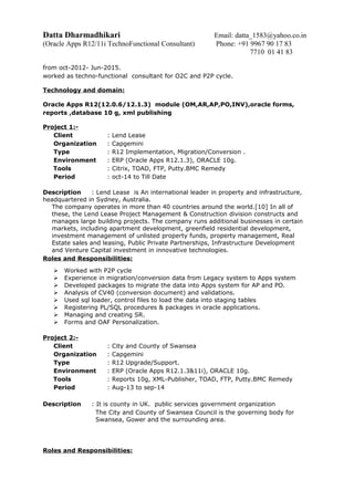 Datta Dharmadhikari Email: datta_1583@yahoo.co.in
(Oracle Apps R12/11i TechnoFunctional Consultant) Phone: +91 9967 90 17 83
7710 01 41 83
from oct-2012- Jun-2015.
worked as techno-functional consultant for O2C and P2P cycle.
Technology and domain:
Oracle Apps R12(12.0.6/12.1.3) module (OM,AR,AP,PO,INV),oracle forms,
reports ,database 10 g, xml publishing
Project 1:-
Client : Lend Lease
Organization : Capgemini
Type : R12 Implementation, Migration/Conversion .
Environment : ERP (Oracle Apps R12.1.3), ORACLE 10g.
Tools : Citrix, TOAD, FTP, Putty.BMC Remedy
Period : oct-14 to Till Date
Description : Lend Lease is An international leader in property and infrastructure,
headquartered in Sydney, Australia.
The company operates in more than 40 countries around the world.[10] In all of
these, the Lend Lease Project Management & Construction division constructs and
manages large building projects. The company runs additional businesses in certain
markets, including apartment development, greenfield residential development,
investment management of unlisted property funds, property management, Real
Estate sales and leasing, Public Private Partnerships, Infrastructure Development
and Venture Capital investment in innovative technologies.
Roles and Responsibilities:
 Worked with P2P cycle
 Experience in migration/conversion data from Legacy system to Apps system
 Developed packages to migrate the data into Apps system for AP and PO.
 Analysis of CV40 (conversion document) and validations.
 Used sql loader, control files to load the data into staging tables
 Registering PL/SQL procedures & packages in oracle applications.
 Managing and creating SR.
 Forms and OAF Personalization.
Project 2:-
Client : City and County of Swansea
Organization : Capgemini
Type : R12 Upgrade/Support.
Environment : ERP (Oracle Apps R12.1.3&11i), ORACLE 10g.
Tools : Reports 10g, XML-Publisher, TOAD, FTP, Putty.BMC Remedy
Period : Aug-13 to sep-14
Description : It is county in UK. public services government organization
The City and County of Swansea Council is the governing body for
Swansea, Gower and the surrounding area.
Roles and Responsibilities:
 