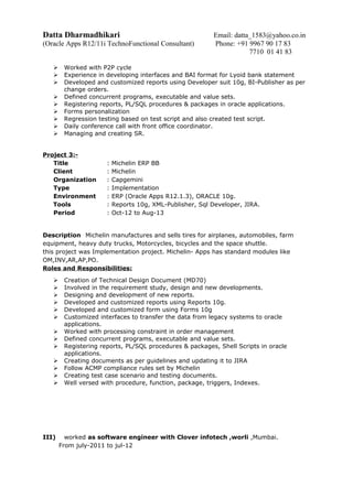 Datta Dharmadhikari Email: datta_1583@yahoo.co.in
(Oracle Apps R12/11i TechnoFunctional Consultant) Phone: +91 9967 90 17 83
7710 01 41 83
 Worked with P2P cycle
 Experience in developing interfaces and BAI format for Lyoid bank statement
 Developed and customized reports using Developer suit 10g, BI-Publisher as per
change orders.
 Defined concurrent programs, executable and value sets.
 Registering reports, PL/SQL procedures & packages in oracle applications.
 Forms personalization
 Regression testing based on test script and also created test script.
 Daily conference call with front office coordinator.
 Managing and creating SR.
Project 3:-
Title : Michelin ERP BB
Client : Michelin
Organization : Capgemini
Type : Implementation
Environment : ERP (Oracle Apps R12.1.3), ORACLE 10g.
Tools : Reports 10g, XML-Publisher, Sql Developer, JIRA.
Period : Oct-12 to Aug-13
Description Michelin manufactures and sells tires for airplanes, automobiles, farm
equipment, heavy duty trucks, Motorcycles, bicycles and the space shuttle.
this project was Implementation project. Michelin- Apps has standard modules like
OM,INV,AR,AP,PO.
Roles and Responsibilities:
 Creation of Technical Design Document (MD70)
 Involved in the requirement study, design and new developments.
 Designing and development of new reports.
 Developed and customized reports using Reports 10g.
 Developed and customized form using Forms 10g
 Customized interfaces to transfer the data from legacy systems to oracle
applications.
 Worked with processing constraint in order management
 Defined concurrent programs, executable and value sets.
 Registering reports, PL/SQL procedures & packages, Shell Scripts in oracle
applications.
 Creating documents as per guidelines and updating it to JIRA
 Follow ACMP compliance rules set by Michelin
 Creating test case scenario and testing documents.
 Well versed with procedure, function, package, triggers, Indexes.
III) worked as software engineer with Clover infotech ,worli ,Mumbai.
From july-2011 to jul-12
 