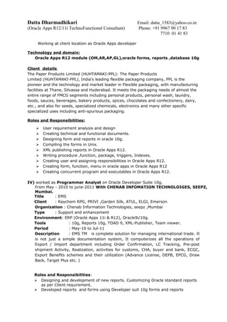 Datta Dharmadhikari Email: datta_1583@yahoo.co.in
(Oracle Apps R12/11i TechnoFunctional Consultant) Phone: +91 9967 90 17 83
7710 01 41 83
Working at client location as Oracle Apps developer
Technology and domain:
Oracle Apps R12 module (OM,AR,AP,GL),oracle forms, reports ,database 10g
Client details
The Paper Products Limited (HUHTAMAKI-PPL): The Paper Products
Limited (HUHTAMAKI-PPL), India's leading flexible packaging company, PPL is the
pioneer and the technology and market leader in Flexible packaging, with manufacturing
facilities at Thane, Silvassa and Hyderabad. It meets the packaging needs of almost the
entire range of FMCG segments including personal products, personal wash, laundry,
foods, sauces, beverages, bakery products, spices, chocolates and confectionery, dairy,
etc.; and also for seeds, specialized chemicals, electronics and many other specific
specialized uses including anti-spurious packaging.
Roles and Responsibilities:
 User requirement analysis and design
 Creating technical and functional documents.
 Designing form and reports in oracle 10g.
 Compiling the forms in Unix.
 XML publishing reports in Oracle Apps R12.
 Writing procedure ,function, package, triggers, Indexes.
 Creating user and assigning responsibilities in Oracle Apps R12.
 Creating form, function, menu in oracle apps in Oracle Apps R12
 Creating concurrent program and executables in Oracle Apps R12.
IV) worked as Programmer Analyst on Oracle Developer Suite 10g,
From May - 2010 to june-2011 With CHENAB INFOMATION TECHNOLOIGES, SEEPZ,
Mumbai.
Title : EMS
Client : Raychem RPG, PRIVI ,Garden Silk, ATUL, ELGI, Emerson
Organization : Chenab Information Technologies, seepz ,Mumbai
Type : Support and enhancement
Environment: ERP (Oracle Apps 11i & R12), Oracle9i/10g.
Tools : 10g, Reports 10g, TOAD 9, XML-Publisher, Team viewer.
Period : May-10 to Jul-11
Description : EMS TM is complete solution for managing international trade. It
is not just a simple documentation system, It computerizes all the operations of
Export / Import department including Order Confirmation, LC Tracking, Pre-post
shipment Activity, Realization, activities for customs, CHA, buyer and bank, ECGC,
Export Benefits schemes and their utilization (Advance License, DEPB, EPCG, Draw
Back, Target Plus etc. )
Roles and Responsibilities:
 Designing and development of new reports. Customizing Oracle standard reports
as per Client requirement.
 Developed reports and forms using Developer suit 10g forms and reports
 