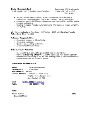 Datta Dharmadhikari Email: datta_1583@yahoo.co.in
(Oracle Apps R12/11i TechnoFunctional Consultant) Phone: +91 9967 90 17 83
7710 01 41 83
 Worked on interfaces to transfer the data from legacy systems to oracle
applications. Loading data with Oracle SQL * Loader, creating control files.
 Registering reports, PL/SQL procedures & packages, control files and SQL scripts
in oracle applications.
 Creating Packages, Procedures, Functions and other database objects using SQL
and PL/SQL.
V) Worked as Lecturer from Sept – 2007 to Aug – 2009 with Manohar Phalake
Polytechnic, Sion, Mumbai
Roles and Responsibilities:
 Conducting Lectures of CO,CAM,DCN.
 Conducting practicals.
 Question paper setting for MSBTE.
 Assessment of Answer-sheet
Extra curricular Activities
 Convener for Quiz-contest Mp-proEx-2009 state level exhibition.
 Worked as Presiding Officer for Loksabha Election 30-April-2009.Responsible
for conducting the voting as per the rules and regulation of Election Commission.
handled the voters and team successfully.
PERSONNAL INFORMATION
Name : Datta Dharmadhikari
Date of birth : 01/06/1983
Martial status : Married
Current Address : Trimurti -2 , Room no -1
Dhigha , Thane Belapur Road
Navi Mumbai-400 708
Email : datta_1583@yahoo.co.in
Mobile : +91-9967901783
Date:
Place: Mumbai Datta
Dharmadhikari
 
