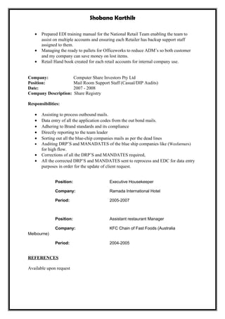 Shobana Karthik
• Prepared EDI training manual for the National Retail Team enabling the team to
assist on multiple accounts and ensuring each Retailer has backup support staff
assigned to them.
• Managing the ready to pallets for Officeworks to reduce ADM’s so both customer
and my company can save money on lost items.
• Retail Hand book created for each retail accounts for internal company use.
Company: Computer Share Investors Pty Ltd
Position: Mail Room Support Staff (Casual/DIP Audits)
Date: 2007 - 2008
Company Description: Share Registry
Responsibilities:
• Assisting to process outbound mails.
• Data entry of all the application codes from the out bond mails.
• Adhering to Brand standards and its compliance
• Directly reporting to the team leader
• Sorting out all the blue-chip companies mails as per the dead lines
• Auditing DRP’S and MANADATES of the blue ship companies like (Wesfarmers)
for high flow.
• Corrections of all the DRP’S and MANDATES required,
• All the corrected DRP’S and MANDATES sent to reprocess and EDC for data entry
purposes in order for the update of client request.
Position: Executive Housekeeper
Company: Ramada International Hotel
Period: 2005-2007
Position: Assistant restaurant Manager
Company: KFC Chain of Fast Foods (Australia
Melbourne)
Period: 2004-2005
REFERENCES
Available upon request
 