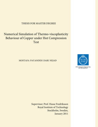 Numerical Simulation of Thermo-viscoplasticity
Behaviour of Copper under Hot Compression
Test
MOSTAFA PAYANDEH DARI NEJAD
Supervisor: Prof. Hasse Fredriksson
Royal Institute of Technology
Stockholm, Sweden,
January 2011
KTH Industrial Engineering
and Management
THESIS FOR MASTER DEGREE
 