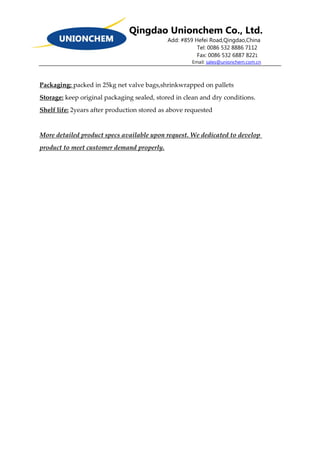 Qingdao Unionchem Co., Ltd.
Add: #859 Hefei Road,Qingdao,China
Tel: 0086 532 8886 7112
Fax: 0086 532 6887 8221
Email: sales@unionchem.com.cn
Packaging: packed in 25kg net valve bags,shrinkwrapped on pallets
Storage: keep original packaging sealed, stored in clean and dry conditions.
Shelf life: 2years after production stored as above requested
More detailed product specs available upon request. We dedicated to develop
product to meet customer demand properly.
 