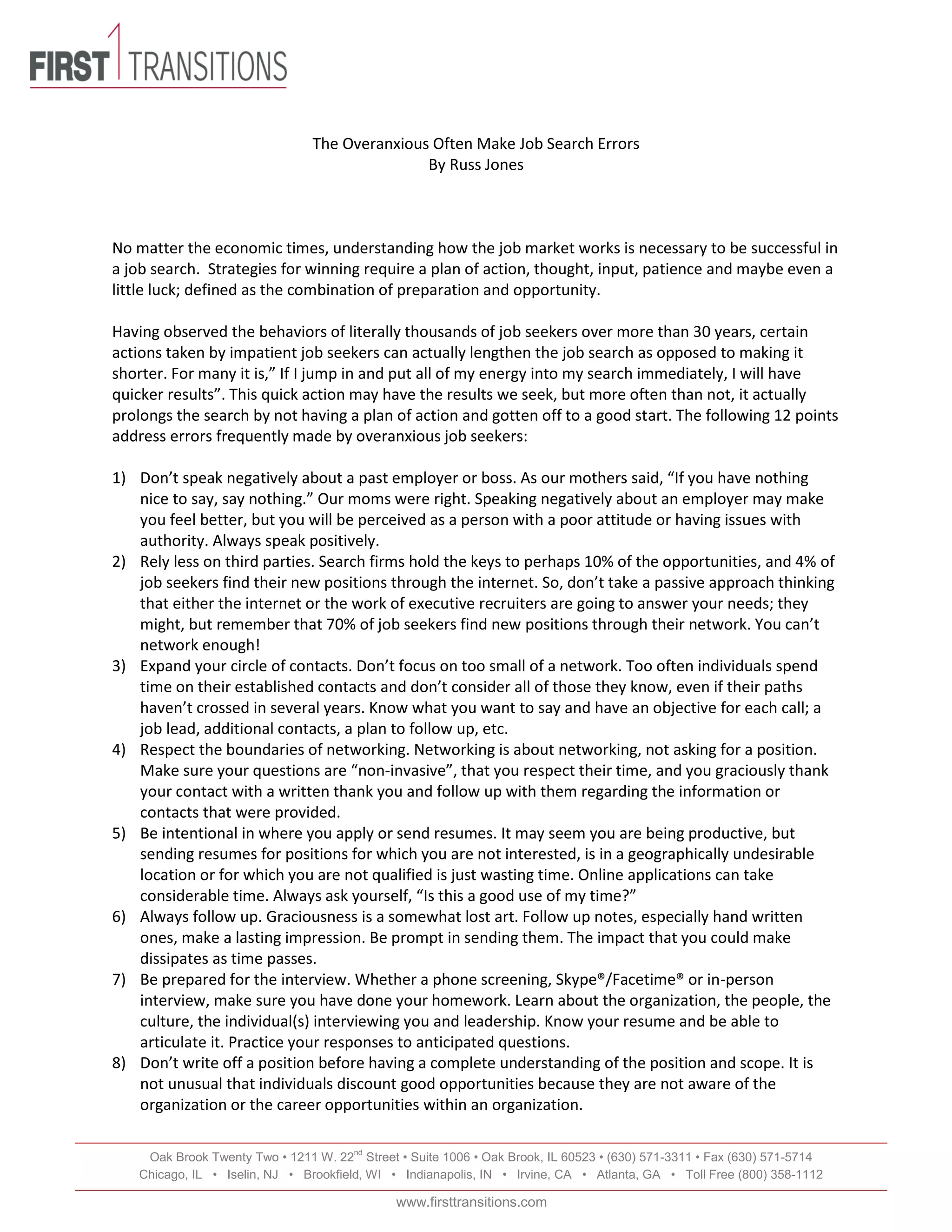 Oak Brook Twenty Two • 1211 W. 22nd
Street • Suite 1006 • Oak Brook, IL 60523 • (630) 571-3311 • Fax (630) 571-5714
Chicago, IL • Iselin, NJ • Brookfield, WI • Indianapolis, IN • Irvine, CA • Atlanta, GA • Toll Free (800) 358-1112
www.firsttransitions.com
The Overanxious Often Make Job Search Errors
By Russ Jones
No matter the economic times, understanding how the job market works is necessary to be successful in
a job search. Strategies for winning require a plan of action, thought, input, patience and maybe even a
little luck; defined as the combination of preparation and opportunity.
Having observed the behaviors of literally thousands of job seekers over more than 30 years, certain
actions taken by impatient job seekers can actually lengthen the job search as opposed to making it
shorter. For many it is,” If I jump in and put all of my energy into my search immediately, I will have
quicker results”. This quick action may have the results we seek, but more often than not, it actually
prolongs the search by not having a plan of action and gotten off to a good start. The following 12 points
address errors frequently made by overanxious job seekers:
1) Don’t speak negatively about a past employer or boss. As our mothers said, “If you have nothing
nice to say, say nothing.” Our moms were right. Speaking negatively about an employer may make
you feel better, but you will be perceived as a person with a poor attitude or having issues with
authority. Always speak positively.
2) Rely less on third parties. Search firms hold the keys to perhaps 10% of the opportunities, and 4% of
job seekers find their new positions through the internet. So, don’t take a passive approach thinking
that either the internet or the work of executive recruiters are going to answer your needs; they
might, but remember that 70% of job seekers find new positions through their network. You can’t
network enough!
3) Expand your circle of contacts. Don’t focus on too small of a network. Too often individuals spend
time on their established contacts and don’t consider all of those they know, even if their paths
haven’t crossed in several years. Know what you want to say and have an objective for each call; a
job lead, additional contacts, a plan to follow up, etc.
4) Respect the boundaries of networking. Networking is about networking, not asking for a position.
Make sure your questions are “non-invasive”, that you respect their time, and you graciously thank
your contact with a written thank you and follow up with them regarding the information or
contacts that were provided.
5) Be intentional in where you apply or send resumes. It may seem you are being productive, but
sending resumes for positions for which you are not interested, is in a geographically undesirable
location or for which you are not qualified is just wasting time. Online applications can take
considerable time. Always ask yourself, “Is this a good use of my time?”
6) Always follow up. Graciousness is a somewhat lost art. Follow up notes, especially hand written
ones, make a lasting impression. Be prompt in sending them. The impact that you could make
dissipates as time passes.
7) Be prepared for the interview. Whether a phone screening, Skype®/Facetime® or in-person
interview, make sure you have done your homework. Learn about the organization, the people, the
culture, the individual(s) interviewing you and leadership. Know your resume and be able to
articulate it. Practice your responses to anticipated questions.
8) Don’t write off a position before having a complete understanding of the position and scope. It is
not unusual that individuals discount good opportunities because they are not aware of the
organization or the career opportunities within an organization.
 