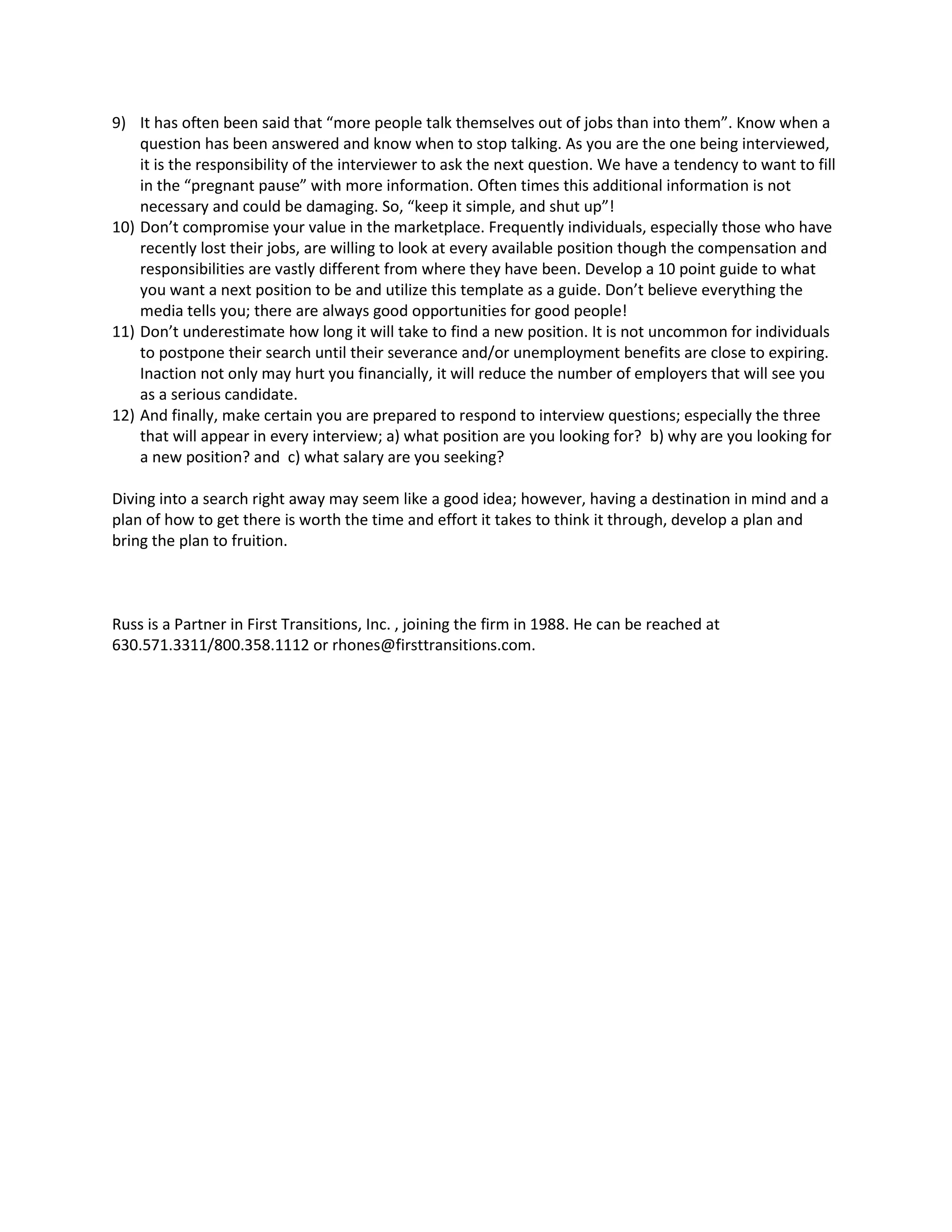 9) It has often been said that “more people talk themselves out of jobs than into them”. Know when a
question has been answered and know when to stop talking. As you are the one being interviewed,
it is the responsibility of the interviewer to ask the next question. We have a tendency to want to fill
in the “pregnant pause” with more information. Often times this additional information is not
necessary and could be damaging. So, “keep it simple, and shut up”!
10) Don’t compromise your value in the marketplace. Frequently individuals, especially those who have
recently lost their jobs, are willing to look at every available position though the compensation and
responsibilities are vastly different from where they have been. Develop a 10 point guide to what
you want a next position to be and utilize this template as a guide. Don’t believe everything the
media tells you; there are always good opportunities for good people!
11) Don’t underestimate how long it will take to find a new position. It is not uncommon for individuals
to postpone their search until their severance and/or unemployment benefits are close to expiring.
Inaction not only may hurt you financially, it will reduce the number of employers that will see you
as a serious candidate.
12) And finally, make certain you are prepared to respond to interview questions; especially the three
that will appear in every interview; a) what position are you looking for? b) why are you looking for
a new position? and c) what salary are you seeking?
Diving into a search right away may seem like a good idea; however, having a destination in mind and a
plan of how to get there is worth the time and effort it takes to think it through, develop a plan and
bring the plan to fruition.
Russ is a Partner in First Transitions, Inc. , joining the firm in 1988. He can be reached at
630.571.3311/800.358.1112 or rhones@firsttransitions.com.
 